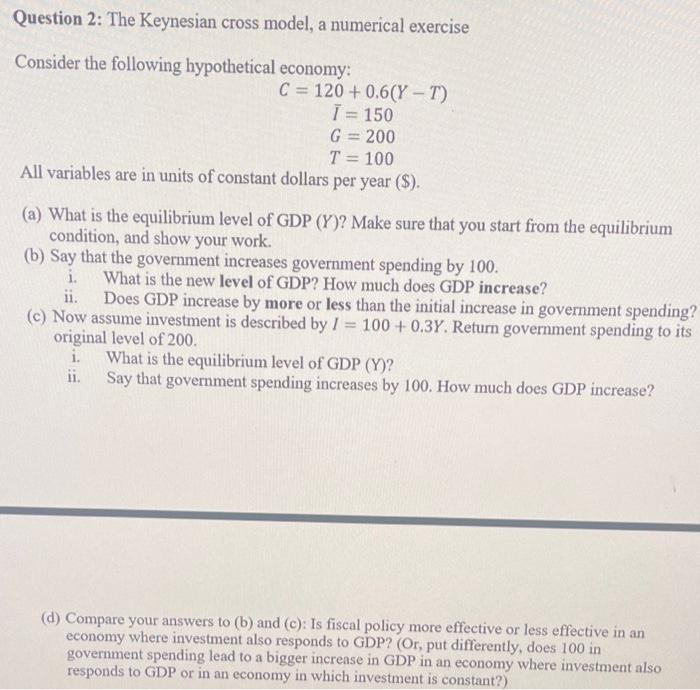 Question 2: The Keynesian cross model, a numerical exercise
Consider the following hypothetical economy:
\[
\begin{array}{l}