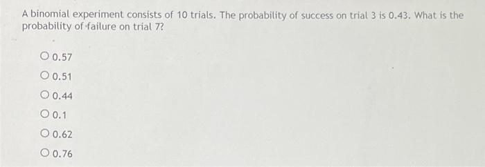 A binomial experiment consists of 10 trials. The probability of success on trial 3 is 0.43. What is the
probability of failur