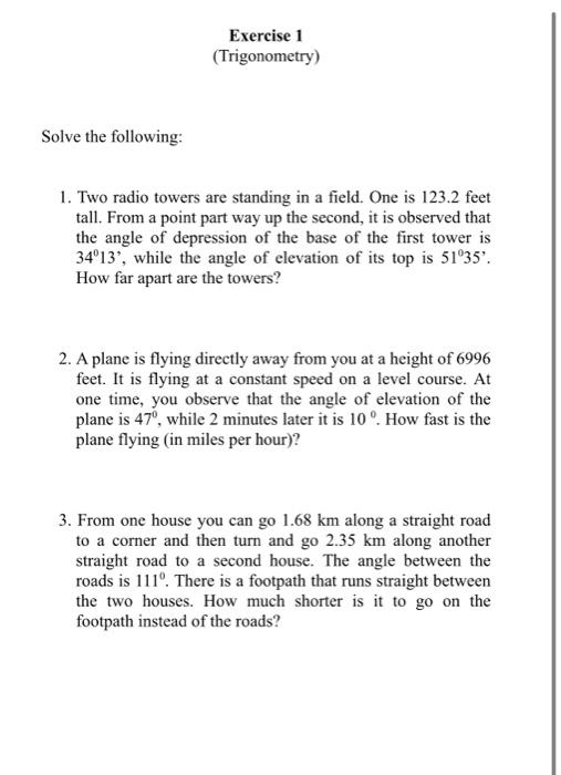 Exercise 1
(Trigonometry)
Solve the following:
1. Two radio towers are standing in a field. One is 123.2 feet
tall. From a po