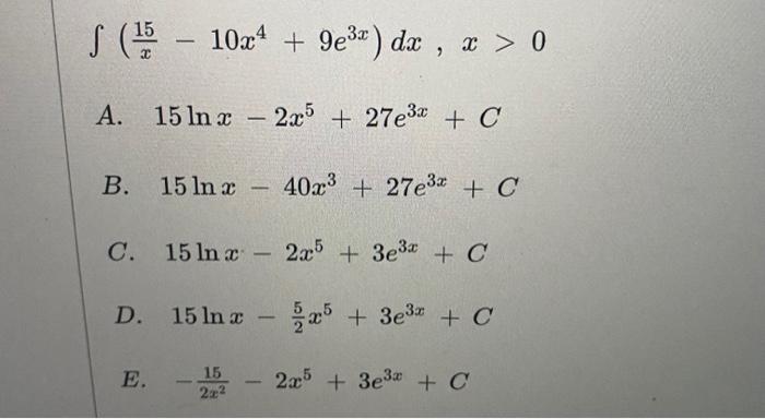 \[ \int\left(\frac{15}{x}-10 x^{4}+9 e^{3 x}\right) d x, x>0 \] A. \( 15 \ln x-2 x^{5}+27 e^{3 x}+C \) B. \( 15 \ln x-40 x^{3