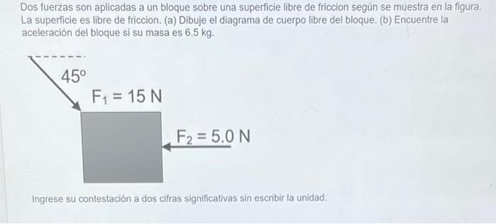 Dos fuerzas son aplicadas a un bloque sobre una superficie libre de friccion segün se muestra en la figura. La superficie es