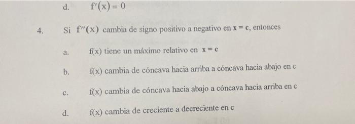 d. \( \quad f^{\prime}(x)=0 \) 4. Si \( f^{\prime \prime}(x) \) cambia de signo positivo a negativo en \( x=c \), entonces a.