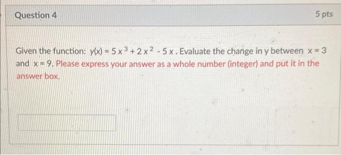 5 pts
Question 4
Given the function: y(x) = 5x3+2x2 - 5x. Evaluate the change in y between x = 3
and x=9. Please express your