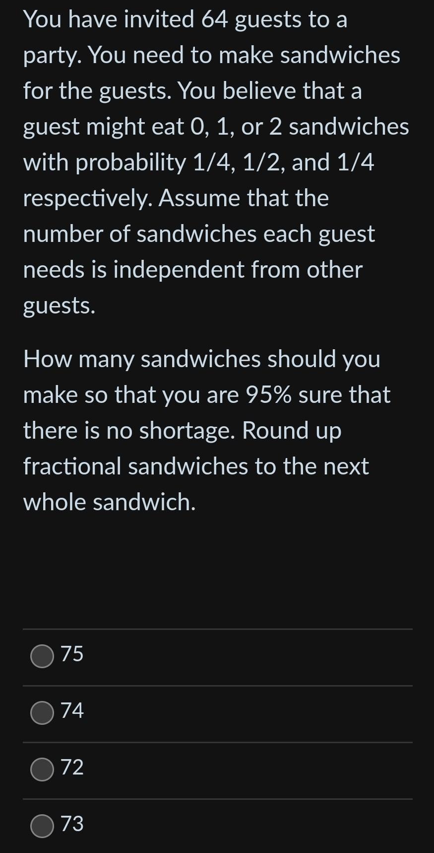 You have invited 64 guests to a party. You need to make sandwiches for the guests. You believe that a guest might eat 0,1 , o