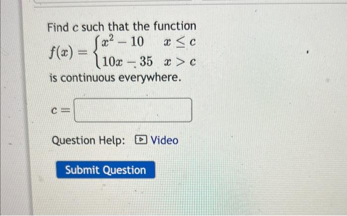 Find \( c \) such that the function
\[
f(x)=\left\{\begin{array}{ll}
x^{2}-10 & x \leq c \\
10 x-35 & x>c
\end{array}\right.