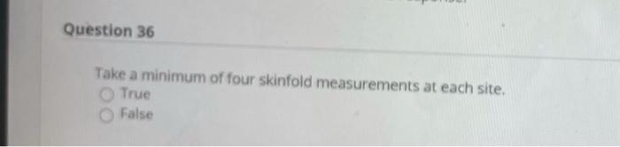 Question 36 Take a minimum of four skinfold measurements at each site. True False