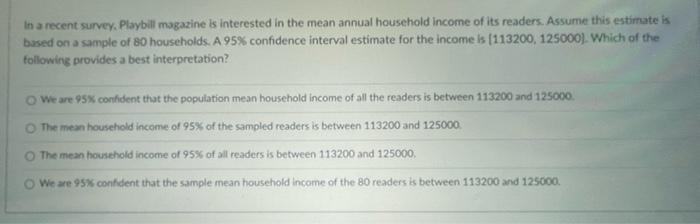 In a recent survey, Playbill magazine is interested in the mean annual household income of its readers. Assume this estimate 