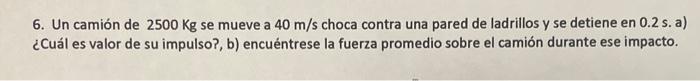 6. Un camión de \( 2500 \mathrm{Kg} \) se mueve a \( 40 \mathrm{~m} / \mathrm{s} \) choca contra una pared de ladrillos y se