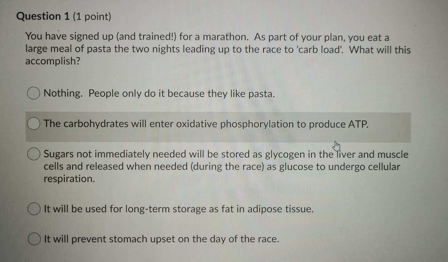 Question 1 (1 point) You have signed up (and trained!) for a marathon. As part of your plan, you eat a large meal of pasta th