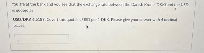 You are at the bank and you see that the exchange rate between the Danish Krone (DKK) and the USD is quoted as
USD/DKK 6.5187