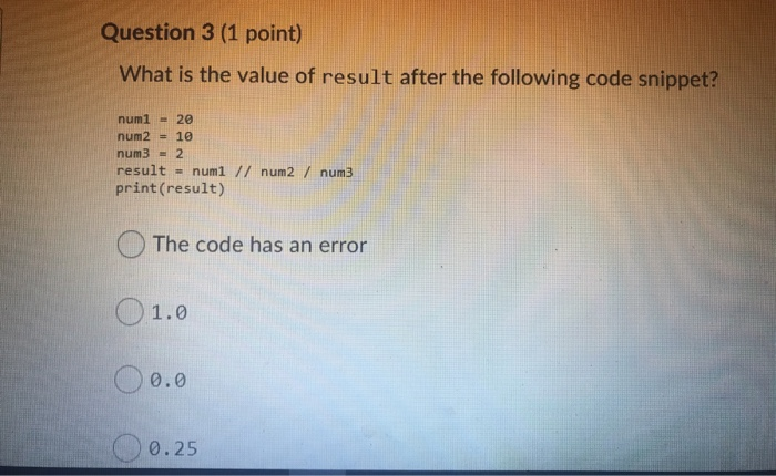 Question 3 (1 point) What is the value of result after the following code snippet? num1 = 20 num2 = 10 num3 = 2 result = num1