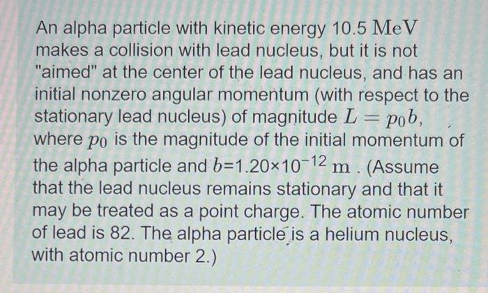 An alpha particle with kinetic energy \( 10.5 \mathrm{MeV} \) makes a collision with lead nucleus, but it is not aimed at t