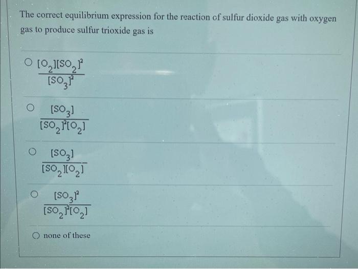 The correct equilibrium expression for the reaction of sulfur dioxide gas with oxygen gas to produce sulfur trioxide gas is
\