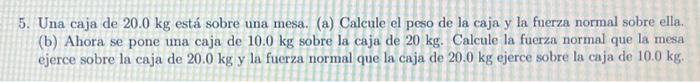 5. Una caja de \( 20.0 \mathrm{~kg} \) está sobre una mesa. (a) Calcule el peso de la caja y la fuerza normal sobre ella. (b)