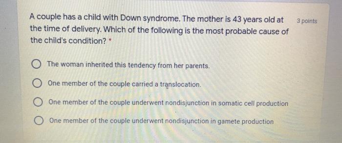 3 points A couple has a child with Down syndrome. The mother is 43 years old at the time of delivery. Which of the following