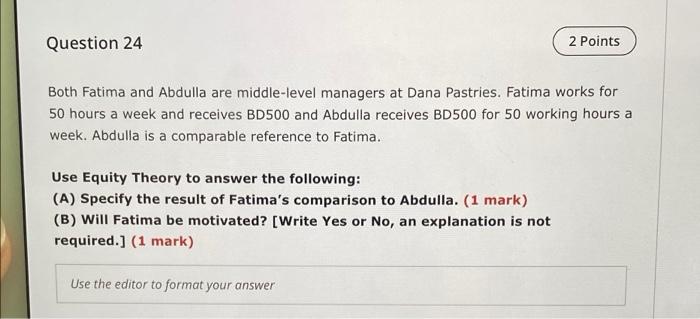 Question 24
2 Points
Both Fatima and Abdulla are middle-level managers at Dana Pastries. Fatima works for
50 hours a week and