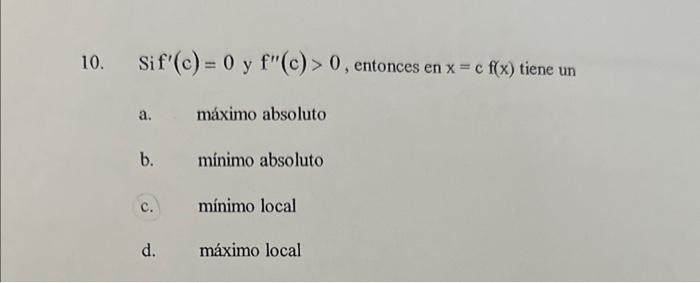 10. Sif \( f^{\prime}(c)=0 \) y \( f^{\prime \prime}(c)>0 \), entonces en \( x=c f(x) \) tiene un a. máximo absoluto b. minim