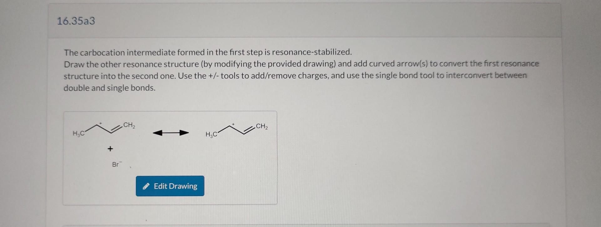 The carbocation intermediate formed in the first step is resonance-stabilized.
Draw the other resonance structure (by modifyi