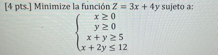 [4 pts.] Minimize la función Z = 3x + 4y sujeto a: x ≥ 0 y ≥ 0 x + y ≥ 5 x + 2y ≤ 12