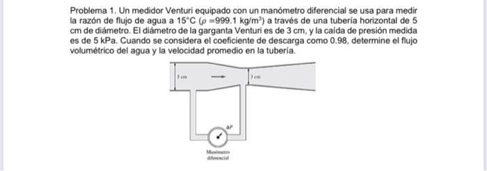 Problema 1. Un medidor Venturi equipado con un manómetro diferencial se usa para medir la razón de flujo de agua a 15°C (p=99