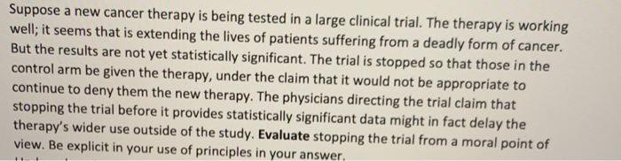 Suppose a new cancer therapy is being tested in a large clinical trial. The therapy is working well; it seems that is extendi