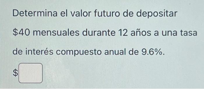 Determina el valor futuro de depositar \( \$ 40 \) mensuales durante 12 años a una tasa de interés compuesto anual de \( 9.6