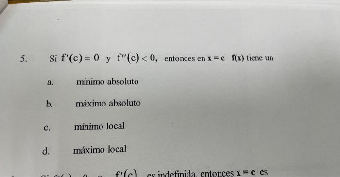 5. Si \( f^{\prime}(\mathrm{c})=0 \) y \( \mathrm{f}^{\prime \prime}(\mathrm{c})<0 \), entonces en \( \mathrm{x}=\mathrm{c} \