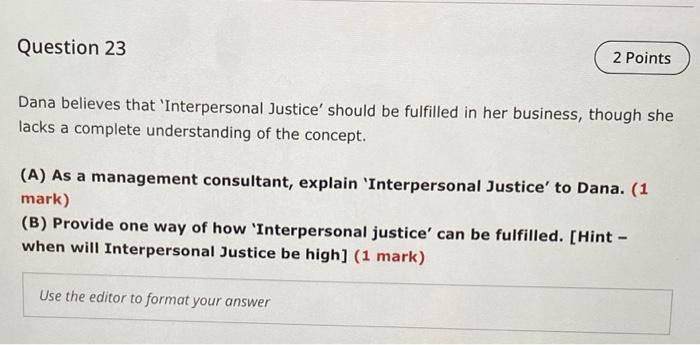 Question 23
2 Points
Dana believes that Interpersonal Justice should be fulfilled in her business, though she
lacks a comple