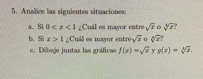 5. Analice las siguientes situaciones: a. Si \( 0<x<1 \) ¿Cuál es mayor entre \( \sqrt{x} \circ \sqrt[4]{x} \) ? b. Si \( x>1