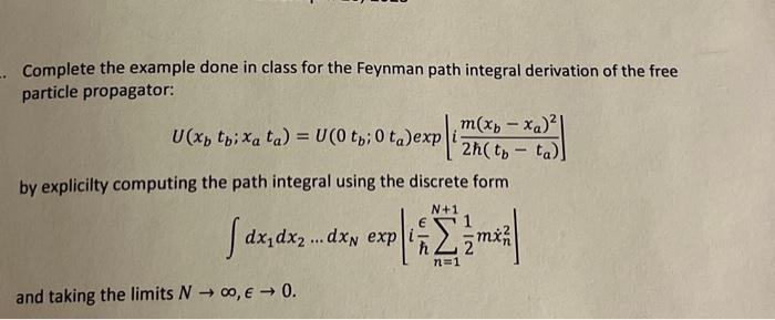 Complete the example done in class for the Feynman path integral derivation of the free particle propagator:
\[
U\left(x_{b}