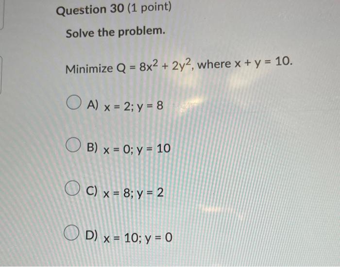 Solve the problem. Minimize \( Q=8 x^{2}+2 y^{2} \), where \( x+y=10 \) A) \( x=2 ; y=8 \) B) \( x=0 ; y=10 \) C) \( x=8 ; y=