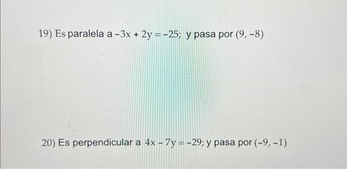 19) Es paralela a \( -3 x+2 y=-25 \); y pasa por \( (9,-8) \) 20) Es perpendicular a \( 4 x-7 y=-29 \); y pasa por \( (-9,-1)