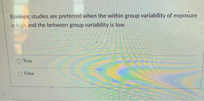 Ecologic studies are preferred when the within group variability of exposure is high and the between group variability is low