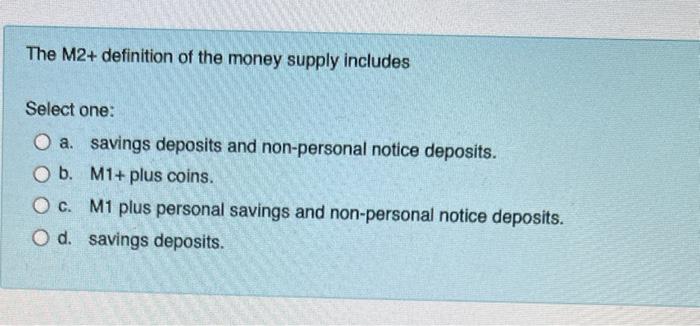 The M2+ definition of the money supply includes
Select one:
O a. savings deposits and non-personal notice deposits.
O b. M1+ 