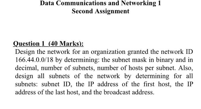 Data Communications and Networking 1
Second Assignment
Question 1 (40 Marks):
Design the network for an organization granted 