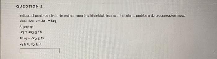 Indique el punto de pivote de entrada para la tabla inicial simplex del siguiente problema de programación lineal: Maximize: