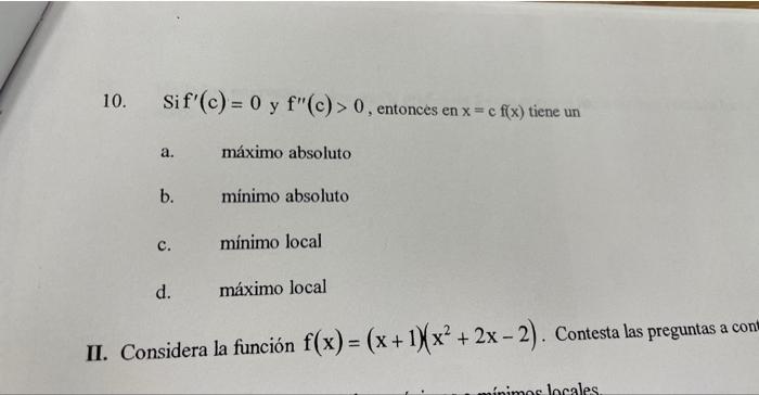 10. Sif \( f^{\prime}(\mathrm{c})=0 \) y \( \mathrm{f}^{\prime \prime}(\mathrm{c})>0 \), entonces en \( \mathrm{x}=\mathrm{c}