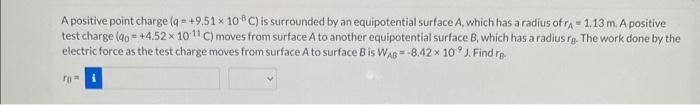 A positive point charge \( \left(q=+9.51 \times 10^{-8} \mathrm{C}\right) \) is surrounded by an equipotential surface \( A \