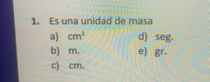 1. Es una unidad de masa a) \( \mathrm{cm}^{3} \) d) seg. b) \( m \). e) gr. c) \( \mathrm{cm} \).