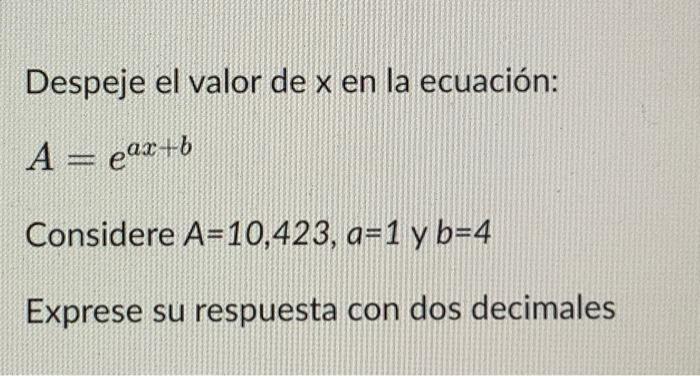 Despeje el valor de \( x \) en la ecuación: \[ A=e^{a x+b} \] Considere \( A=10,423, a=1 \) y \( b=4 \) Exprese su respuesta