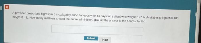 A provider prescribes filgrastim 5 mcg/kg/day subcutaneously for 14 days for a client who weighs 127 ib. Available is filgras