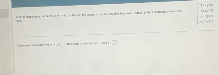 2x+y25
5x + y28
x+2y24
20, y20
Find the minimum possible value of g=60x40y and the values of Xandy that give that value, subj