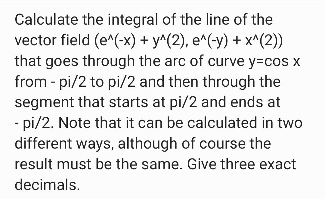 - Calculate the integral of the line of the vector field (e^(-x) + y^(2), e^(-y) + x^(2)) that goes through the arc of curve