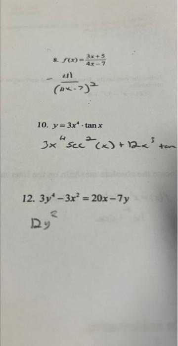 8. \( f(x)=\frac{3 x+5}{4 x-7} \) \[ -\frac{41}{(4 x-7)^{2}} \] 10. \( y=3 x^{4} \cdot \tan x \) \( 3 x^{4} \sec ^{2}(x)+\sqr