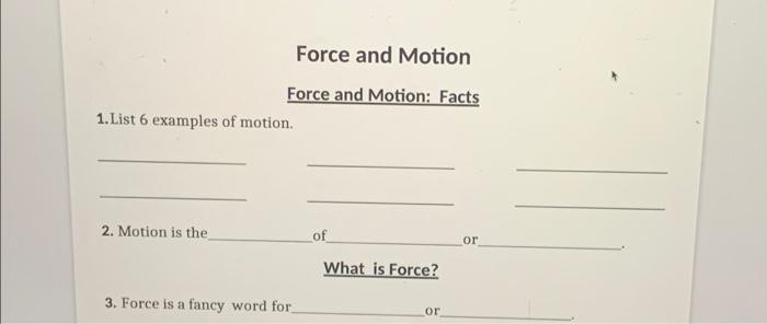 Force and Motion
Force and Motion: Facts
1.List 6 examples of motion.
2. Motion is the of or What is Force?
3. Force is a fan