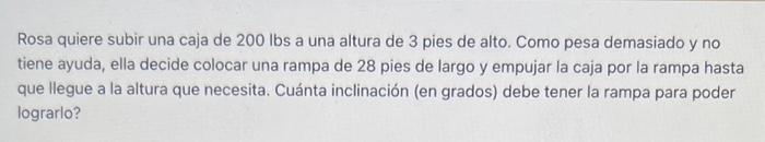 Rosa quiere subir una caja de \( 200 \mathrm{lbs} \) a una altura de 3 pies de alto. Como pesa demasiado y no tiene ayuda, el