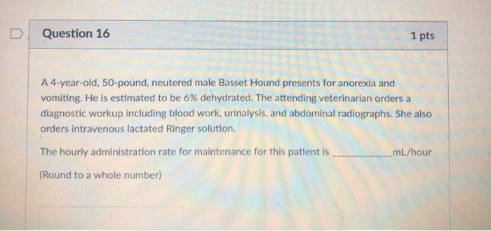 Question 16 1 pts A4-year-old, 50-pound, neutered male Basset Hound presents for anorexia and vomiting. He is estimated to be