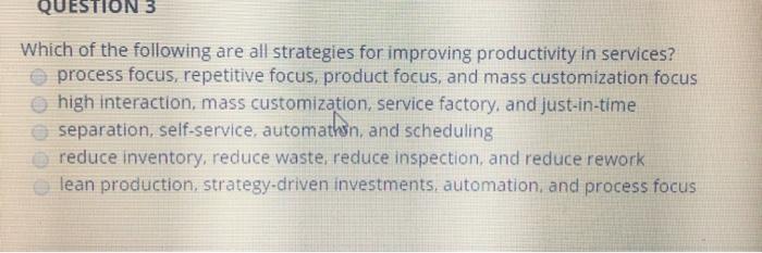 QUESTION 3
Which of the following are all strategies for improving productivity in services?
process focus, repetitive focus,