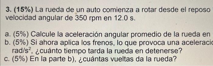 3. \( (15 \%) \) La rueda de un auto comienza a rotar desde el reposo velocidad angular de \( 350 \mathrm{rpm} \) en \( 12.0