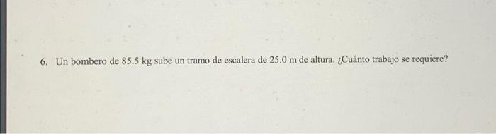 6. Un bombero de \( 85.5 \mathrm{~kg} \) sube un tramo de escalera de \( 25.0 \mathrm{~m} \) de altura. ¿Cuánto trabajo se re